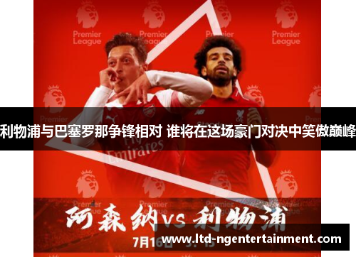 利物浦与巴塞罗那争锋相对 谁将在这场豪门对决中笑傲巅峰