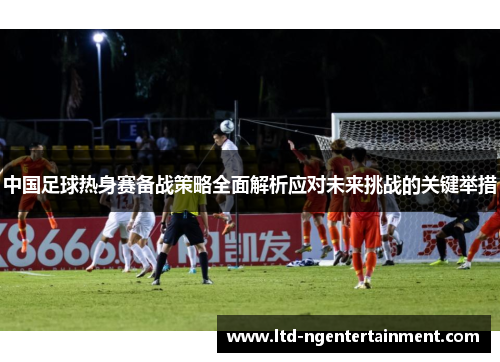 中国足球热身赛备战策略全面解析应对未来挑战的关键举措