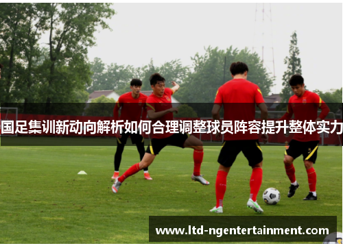国足集训新动向解析如何合理调整球员阵容提升整体实力