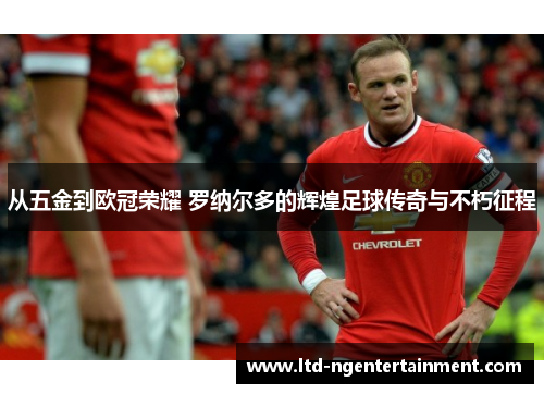 从五金到欧冠荣耀 罗纳尔多的辉煌足球传奇与不朽征程