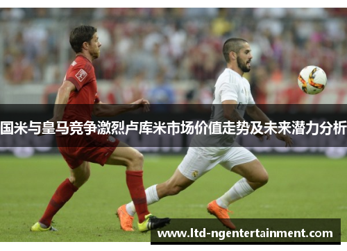国米与皇马竞争激烈卢库米市场价值走势及未来潜力分析