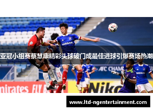 亚冠小组赛蔡慧康精彩头球破门成最佳进球引爆赛场热潮