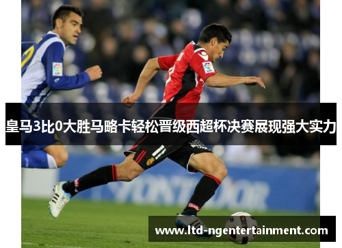 皇马3比0大胜马略卡轻松晋级西超杯决赛展现强大实力 皇马3比0大胜马略卡轻松晋级西超杯决赛展现强大实力