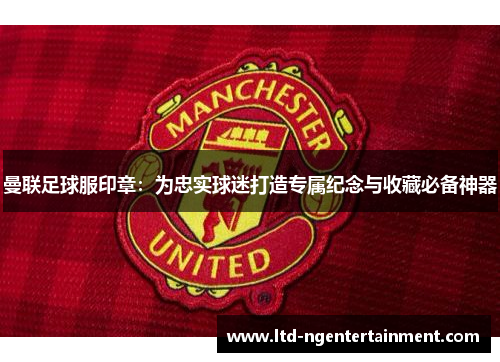 曼联足球服印章：为忠实球迷打造专属纪念与收藏必备神器