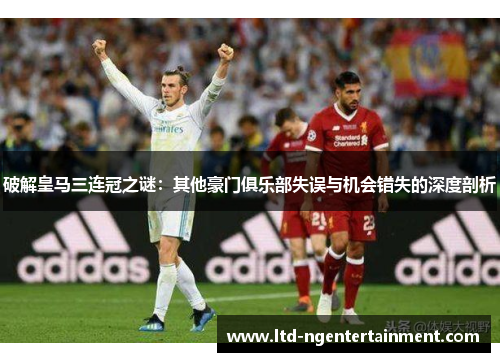破解皇马三连冠之谜：其他豪门俱乐部失误与机会错失的深度剖析