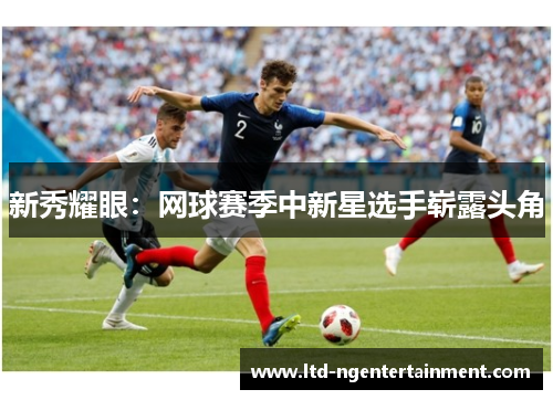新秀耀眼:网球赛季中新星选手崭露头角 新秀耀眼:网球赛季中新星选手崭露头角