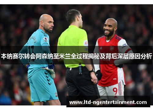 本纳赛尔转会阿森纳至米兰全过程揭秘及背后深层原因分析