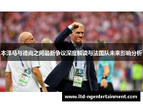 本泽马与德尚之间最新争议深度解读与法国队未来影响分析
