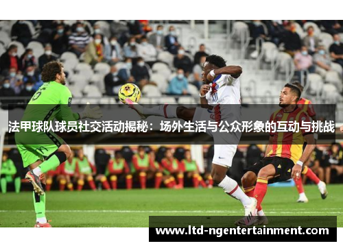 法甲球队球员社交活动揭秘:场外生活与公众形象的互动与挑战 法甲球队球员社交活动揭秘:场外生活与公众形象的互动与挑战
