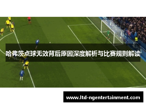 哈弗茨点球无效背后原因深度解析与比赛规则解读