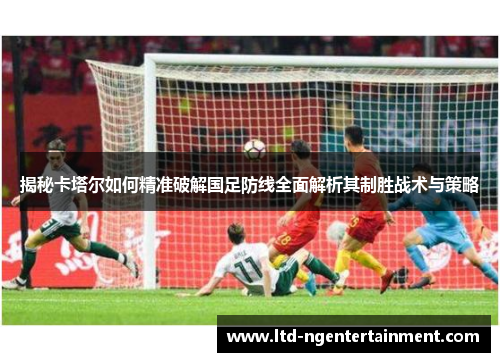 揭秘卡塔尔如何精准破解国足防线全面解析其制胜战术与策略 揭秘卡塔尔如何精准破解国足防线全面解析其制胜战术与策略