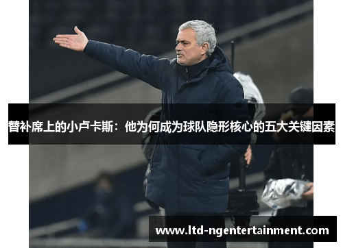 替补席上的小卢卡斯:他为何成为球队隐形核心的五大关键因素 替补席上的小卢卡斯:他为何成为球队隐形核心的五大关键因素