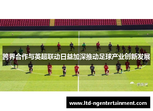 跨界合作与英超联动日益加深推动足球产业创新发展 跨界合作与英超联动日益加深推动足球产业创新发展