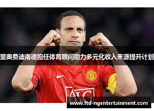 里奥费迪南德担任体育顾问助力多元化收入来源提升计划 里奥费迪南德担任体育顾问助力多元化收入来源提升计划