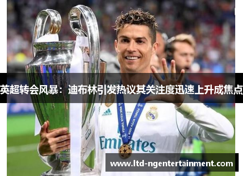 英超转会风暴:迪布林引发热议其关注度迅速上升成焦点 英超转会风暴:迪布林引发热议其关注度迅速上升成焦点