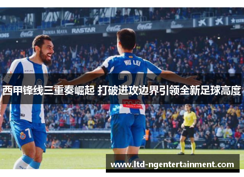 西甲锋线三重奏崛起 打破进攻边界引领全新足球高度