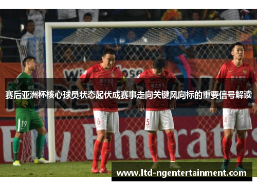 赛后亚洲杯核心球员状态起伏成赛事走向关键风向标的重要信号解读