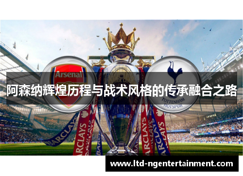 阿森纳辉煌历程与战术风格的传承融合之路