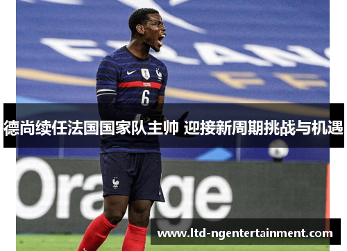 德尚续任法国国家队主帅 迎接新周期挑战与机遇