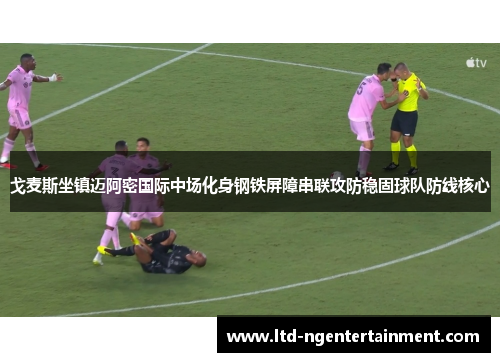 戈麦斯坐镇迈阿密国际中场化身钢铁屏障串联攻防稳固球队防线核心