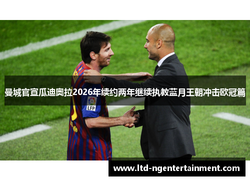 曼城官宣瓜迪奥拉2026年续约两年继续执教蓝月王朝冲击欧冠篇
