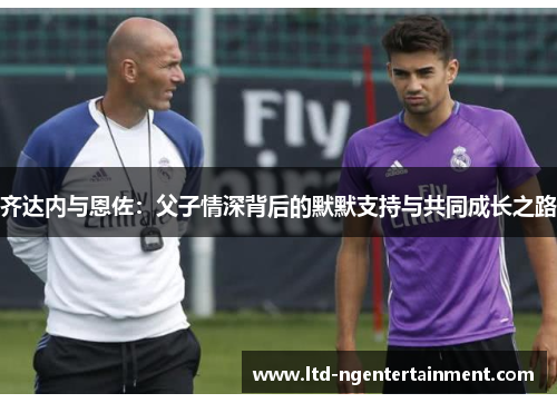 齐达内与恩佐:父子情深背后的默默支持与共同成长之路 齐达内与恩佐:父子情深背后的默默支持与共同成长之路
