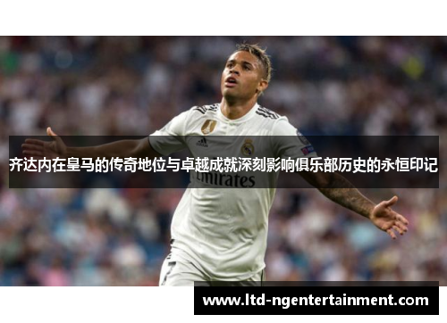 齐达内在皇马的传奇地位与卓越成就深刻影响俱乐部历史的永恒印记