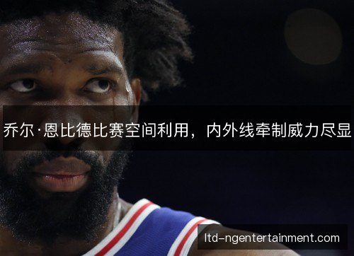 乔尔·恩比德比赛空间利用，内外线牵制威力尽显
